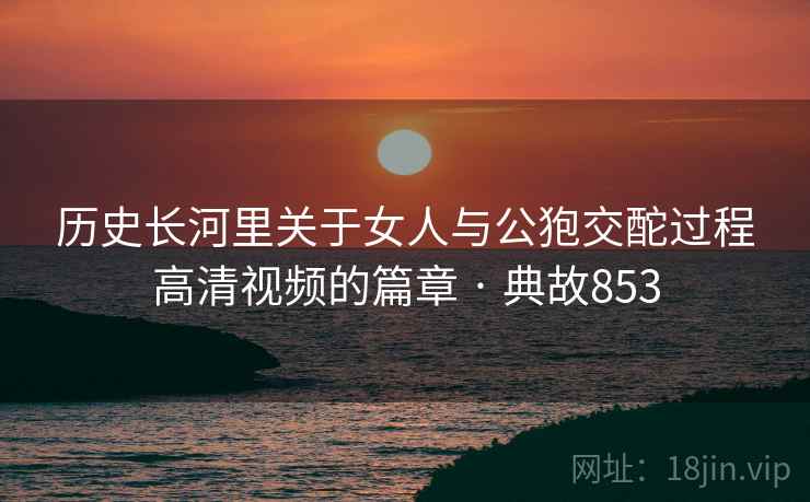 历史长河里关于女人与公狍交酡过程高清视频的篇章 · 典故853
