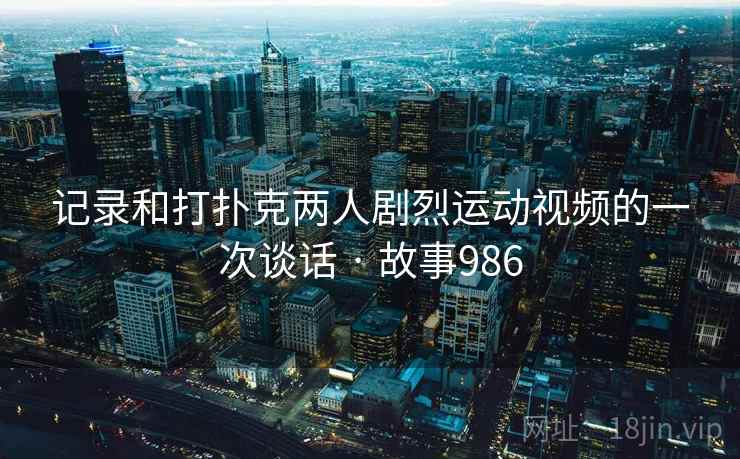 记录和打扑克两人剧烈运动视频的一次谈话 · 故事986  第2张