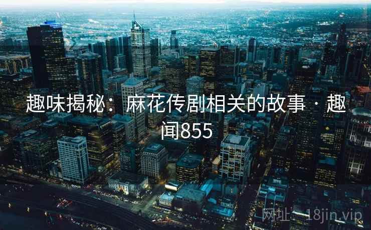 趣味揭秘：麻花传剧相关的故事 · 趣闻855  第2张