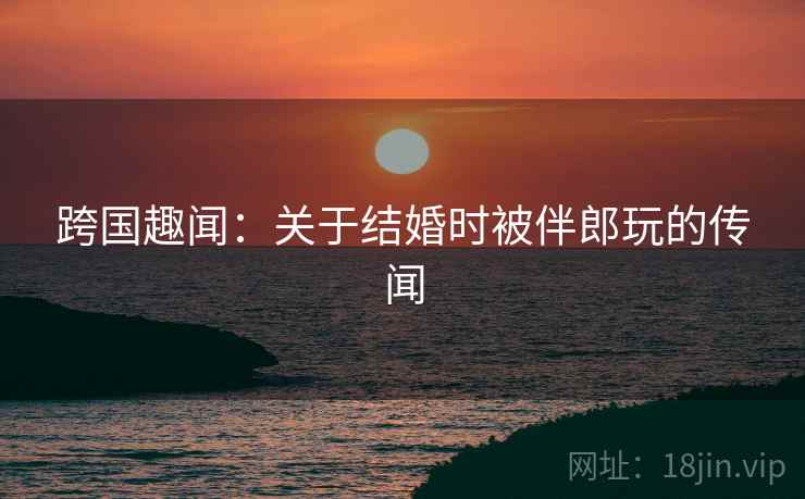 跨国趣闻：关于结婚时被伴郎玩的传闻  第1张