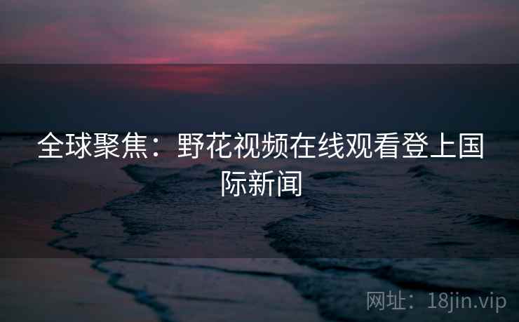全球聚焦：野花视频在线观看登上国际新闻