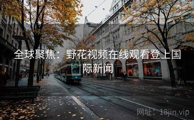 全球聚焦：野花视频在线观看登上国际新闻  第2张