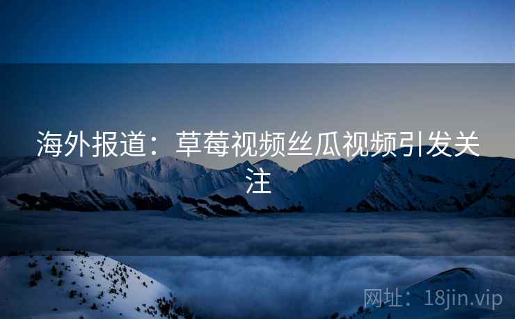 海外报道：草莓视频丝瓜视频引发关注