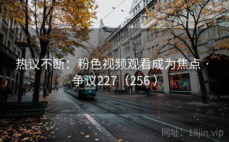 热议不断:粉色视频观看成为焦点 · 争议227(256 ) 第2张 热议不断:粉色视频观看成为焦点 · 争议227(256 ) 第2张