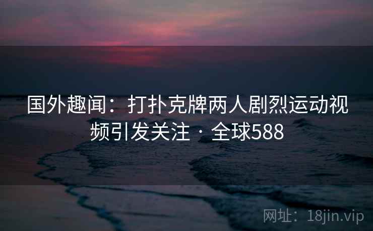 国外趣闻：打扑克牌两人剧烈运动视频引发关注 · 全球588  第2张