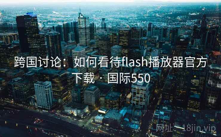 跨国讨论：如何看待flash播放器官方下载 · 国际550