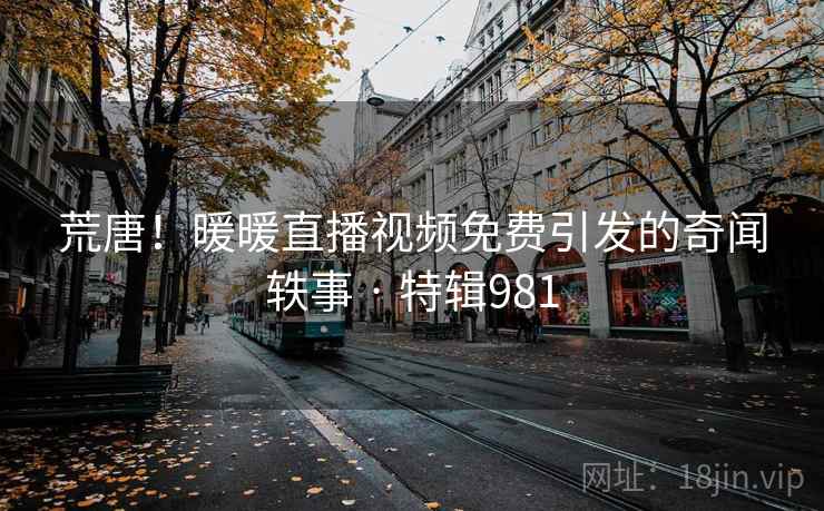 荒唐！暖暖直播视频免费引发的奇闻轶事 · 特辑981