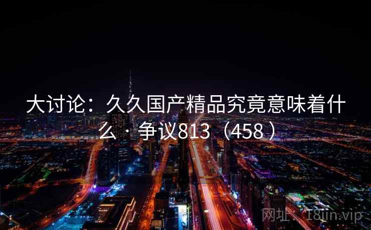 大讨论：久久国产精品究竟意味着什么 · 争议813（458 ）  第1张