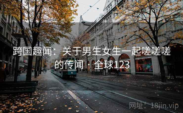 跨国趣闻：关于男生女生一起嗟嗟嗟的传闻 · 全球123  第1张