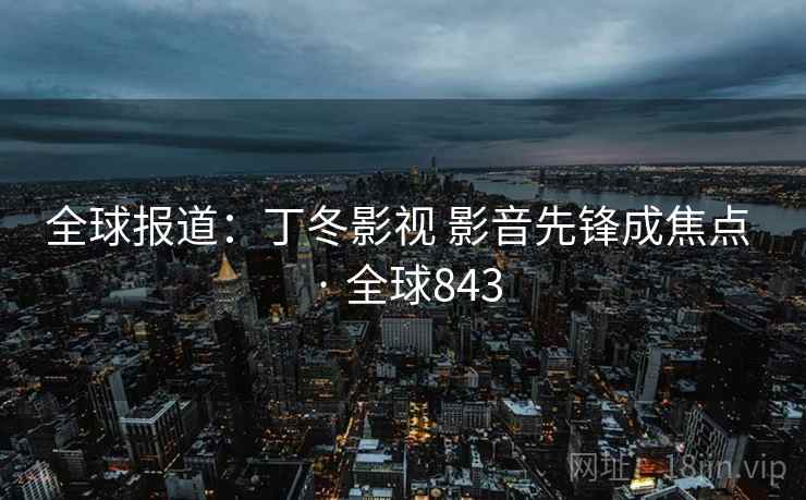 全球报道:丁冬影视 影音先锋成焦点 · 全球843 第1张 全球报道:丁冬影视 影音先锋成焦点 · 全球843 第1张